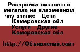 Раскройка листового металла на плазменном чпу станке › Цена ­ 500 - Кемеровская обл. Услуги » Другие   . Кемеровская обл.